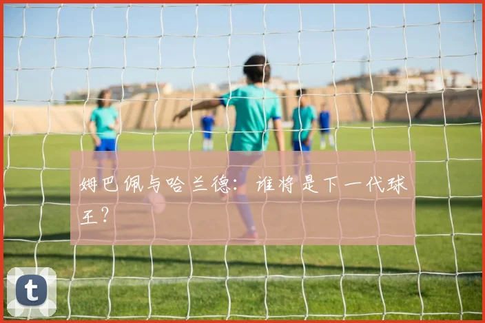 姆巴佩与哈兰德:谁将是下一代球王?