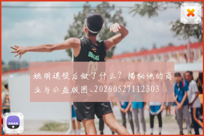 姚明退役后做了什么？揭秘他的商业与公益版图_20260527112303
