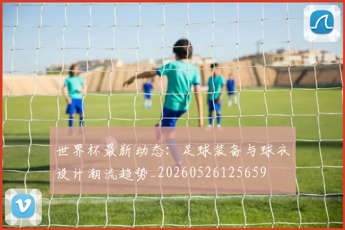 世界杯最新动态:足球装备与球衣设计潮流趋势_20260526125659