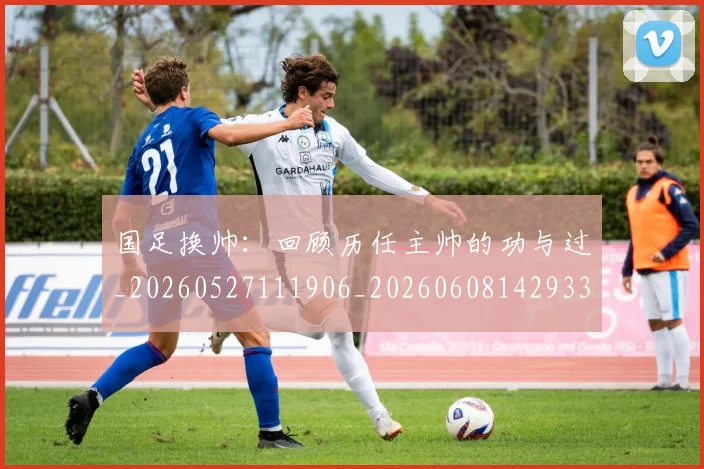 国足换帅：回顾历任主帅的功与过_20260527111906_20260608142933