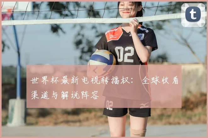 世界杯最新电视转播权：全球收看渠道与解说阵容