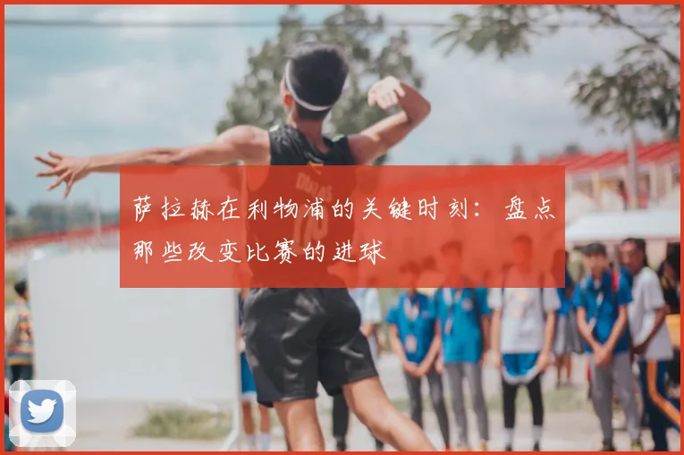 萨拉赫在利物浦的关键时刻：盘点那些改变比赛的进球