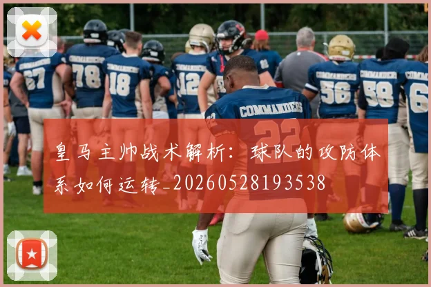 皇马主帅战术解析：球队的攻防体系如何运转_20260528193538