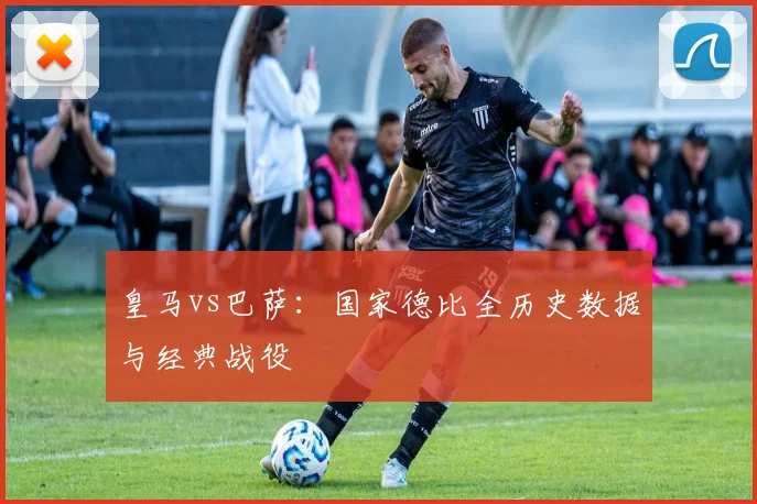 皇马vs巴萨：国家德比全历史数据与经典战役