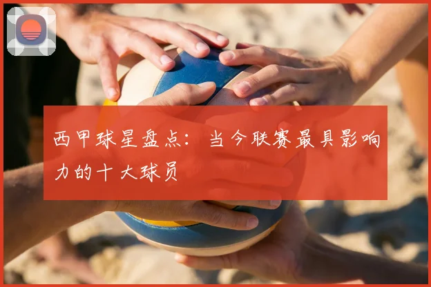 西甲球星盘点:当今联赛最具影响力的十大球员