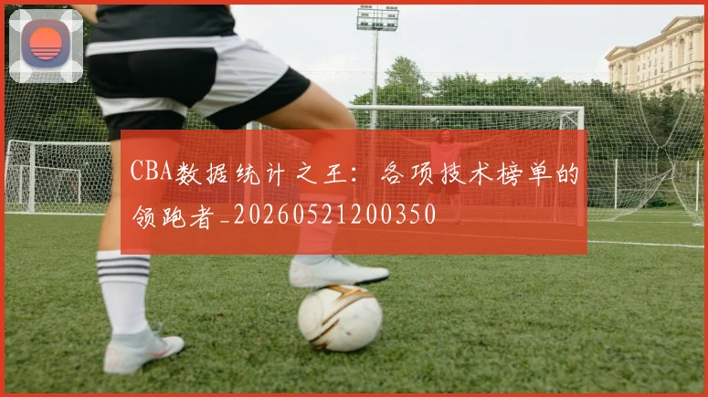 CBA数据统计之王:各项技术榜单的领跑者_20260521200350