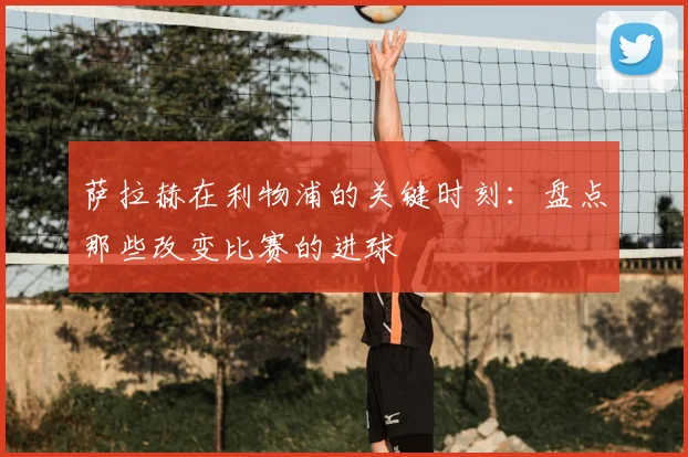 萨拉赫在利物浦的关键时刻：盘点那些改变比赛的进球