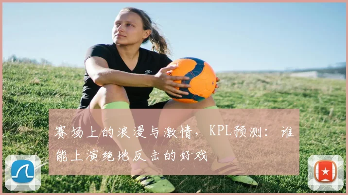 赛场上的浪漫与激情,KPL预测:谁能上演绝地反击的好戏