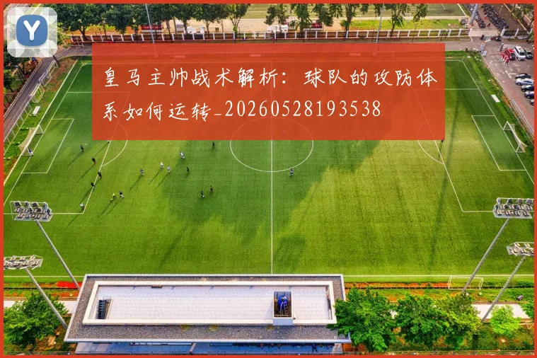皇马主帅战术解析：球队的攻防体系如何运转_20260528193538