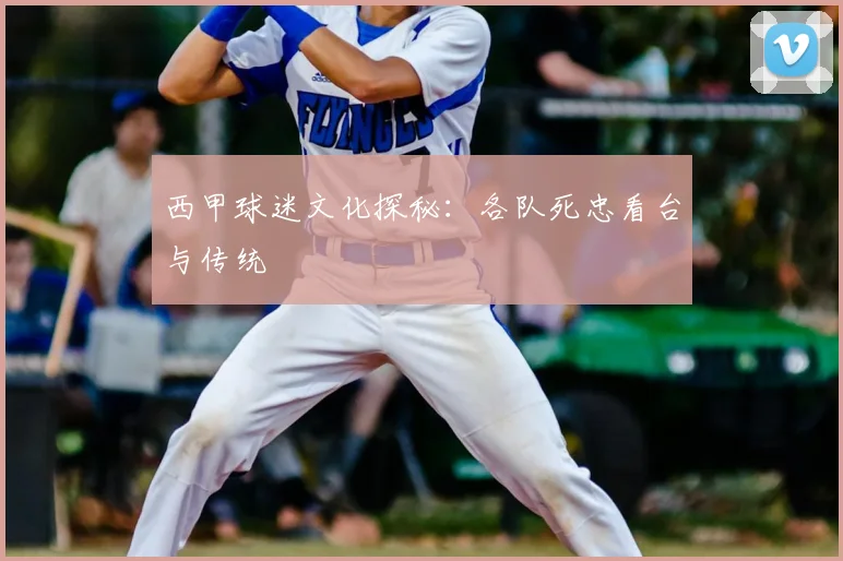 西甲球迷文化探秘:各队死忠看台与传统