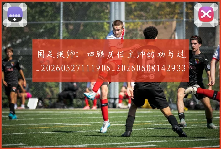 国足换帅：回顾历任主帅的功与过_20260527111906_20260608142933